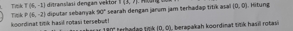 、 Titik T(6,-1) ditranslasi dengan vektor T(3,7)
Titik P(6,-2) diputar sebanyak 90° searah dengan jarum jam terhadap titik asal (0,0). Hitung 
koordinat titik hasil rotasi tersebut!
190° terbadan titik (0,0) , berapakah koordinat titik hasil rotasi