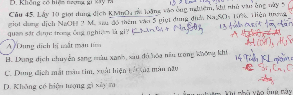 Không có hiện tượng gi xây rã
Câu 45. Lấy 10 giọt dung dịch KMnO₄ rất loãng vào ống nghiệm, khi nhỏ vào ống này 5
giọt dung dịch NaOH 2 M, sau đó thêm vào 5 giọt dung dịch N a_2SO_310%. . Hiện tượng
quan sát được trong ổng nghiệm là gì?
A Dung dịch bị mất màu tím
B. Dung dịch chuyển sang màu xanh, sau đó hóa nâu trong không khí.
C. Dung dịch mất màu tím, xuất hiện kết tủa màu nâu
D. Không có hiện tượng gì xảy ra
T hiêm khi nhỏ vào ống này