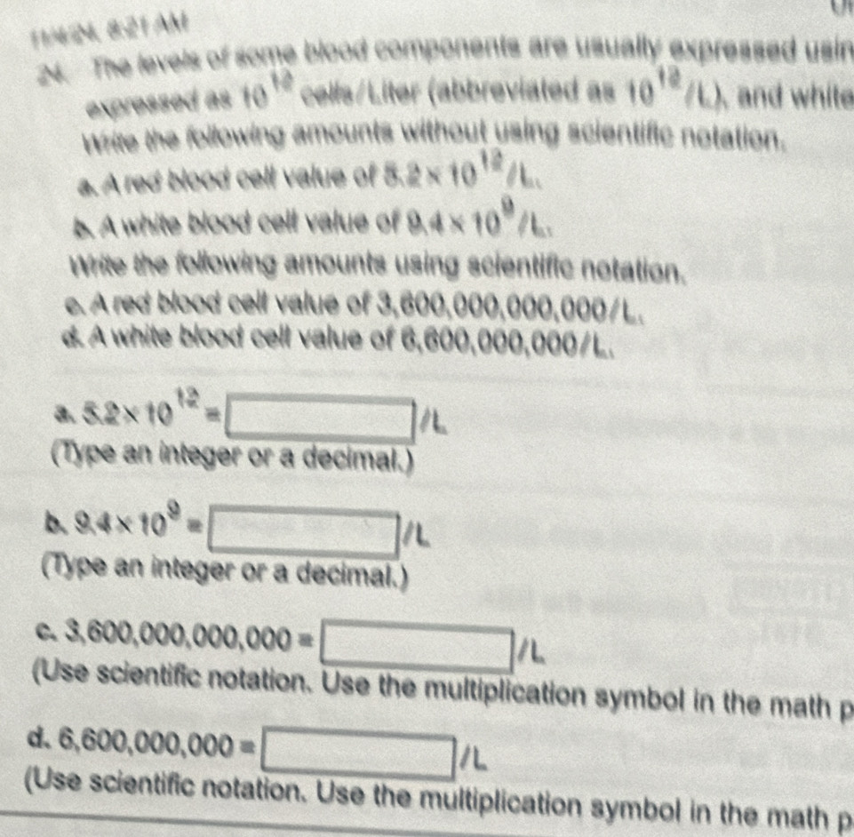 11/4N, 8:21AM 
24. The levels of some blood components are usually expressed usin 
expressed as 10^(12) cells/Liter (abbreviated as 10^(12)/L) , and white 
Write the following amounts without using scientific notation. 
a. A red blood cell value of 8.2* 10^(12)/L. 
b. A white blood cell value of 9.4* 10^9/L. 
Write the following amounts using scientific notation. 
e. A red blood cell value of 3,600,000,000,000/L. 
d. A white blood cell value of 6,600,000,000/L. 
a. 5.2* 10^(12)=□ /L
(Type an integer or a decimal.) 
b. 9.4* 10^9=□ /L
(Type an integer or a decimal.) 
C. 3,600,000,000,000=□ /L
(Use scientific notation. Use the multiplication symbol in the math p
d. 6,600,000,000=□ /L
(Use scientific notation. Use the multiplication symbol in the math p