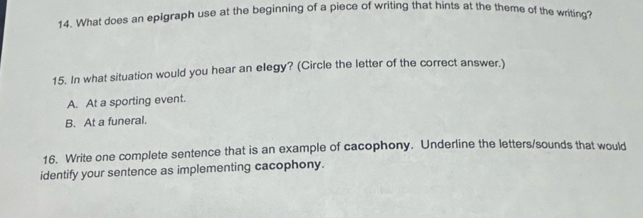 What does an epigraph use at the beginning of a piece of writing that hints at the theme of the writing?
15. In what situation would you hear an elegy? (Circle the letter of the correct answer.)
A. At a sporting event.
B. At a funeral.
16. Write one complete sentence that is an example of cacophony. Underline the letters/sounds that would
identify your sentence as implementing cacophony.