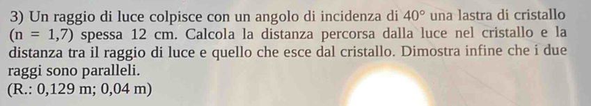 Un raggio di luce colpisce con un angolo di incidenza di 40° una lastra di cristallo
(n=1,7) spessa 12 cm. Calcola la distanza percorsa dalla luce nel cristallo e la 
distanza tra il raggio di luce e quello che esce dal cristallo. Dimostra infine che i due 
raggi sono paralleli. 
(R.: 0,129 m; 0,04 m)