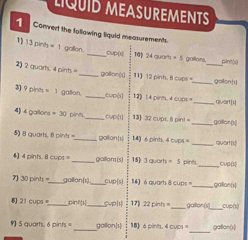 LQUID MEASUREMENTS 
Convert the following liquid measurements. 
1) 13pints=1 gallon, 
_cup(s) 10) 24quarts=5 gallons, pint(s) 
2) 2 quarts, 4pints= _ gallon (s) 11) 12 pints, 8 cups =_  _ gallon (s) 
3) 9pints=1 gallon, _cup (s) 12) 14 pints. 4 cups = _ quart (s) 
4) 4gallor is =30 pints,_ cup(s) 13) 32 cups, 8 oint= _ gallon (s) 
5) 8 quarts, 8pints= _  gallon(s) 14) 6 pints, 4 cups = _ quart(s)
6) 4 pints. 8 cups = _ gallons (s) 15) 3quarts=5 pints._ cup(s)
7) 30 pints =_  gallon(s),_ C∪ p(s) 16) 6 quarts 8 cups =_  gallon (s)
8) 21 cups =_  p int(s _ f cup(s) 17) 22pints= _ gallon (s)_ cup(s) 
_ 
9) 5 quarts, 6 pints = _ gallon (s) 18) 6 pints, 4 cups = gallon (s)