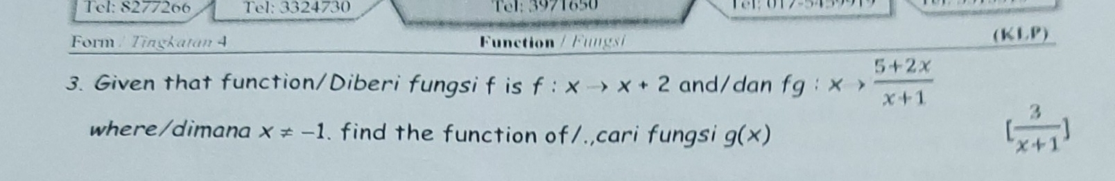 Tel: 8277266 Tel: 3324730 Tel: 3971650 
Form / Tingkatan 4 Function / Fungsi (KLP) 
3. Given that function/Diberi fungsi f is f:xto x+2 and/dan fg:x> (5+2x)/x+1 
where/dimana x!= -1. find the function of/.,cari fungsi g(x)
[ 3/x+1 ]