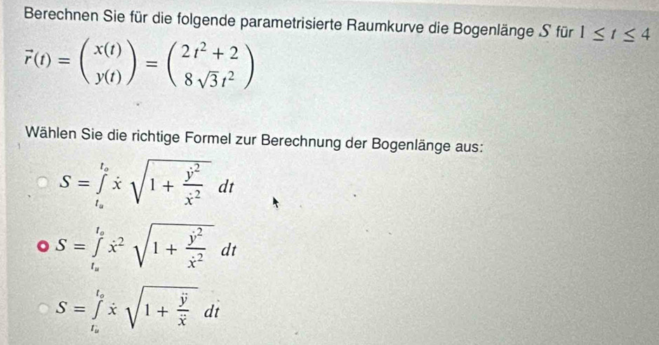 Berechnen Sie für die folgende parametrisierte Raumkurve die Bogenlänge S für 1≤ t≤ 4
vector r(t)=beginpmatrix x(t) y(t)endpmatrix =beginpmatrix 2t^2+2 8sqrt(3)t^2endpmatrix
Wählen Sie die richtige Formel zur Berechnung der Bogenlänge aus:
S=∈tlimits _t_a^t_axsqrt(1+frac y^2)x^2dt
S=∈tlimits _t_o^t_ox^2sqrt(1+frac j^2)x^2dt
S=∈tlimits _t_a^t_axsqrt(1+frac vector y)xdt