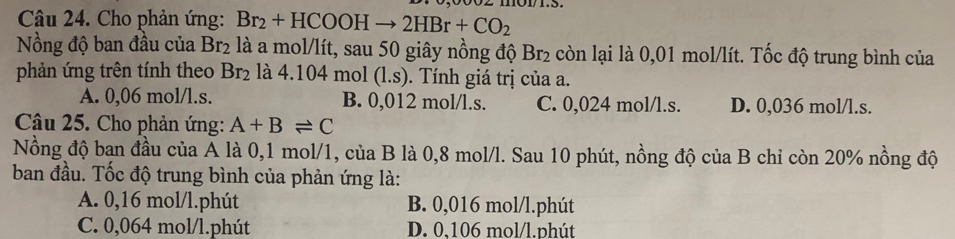 Cho phản ứng: Br_2+HCOOHto 2HBr+CO_2
Nồng độ ban đầu của Br_2 là a mol/lít, sau 50 giây nồng độ Br_2 còn lại là 0,01 mol/lít. Tốc độ trung bình của
phản ứng trên tính theo Br_2 a4.104mo (l.s). Tính giá trị của a.
A. 0,06 mol/l.s. B. 0,012 mol/l.s. C. 0,024 mol/l.s. D. 0,036 mol/l.s.
Câu 25. Cho phản ứng: A+Bleftharpoons C
Nồng độ bạn đầu của Á là 0,1 mol/1, của B là 0,8 mol/l. Sau 10 phút, nồng độ của B chỉ còn 20% nồng độ
ban đầu. Tốc độ trung bình của phản ứng là:
A. 0,16 mol/l.phút B. 0,016 mol/l.phút
C. 0,064 mol/l.phút D. 0,106 mol/l.phút