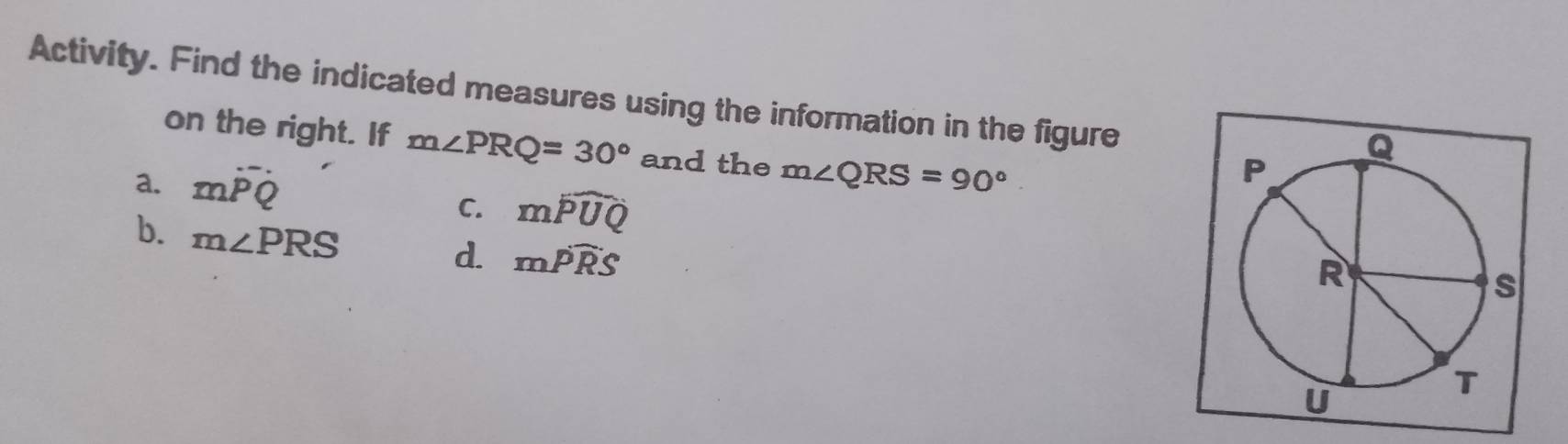 Activity. Find the indicated measures using the information in the figure 
on the right. If m∠ PRQ=30° and the 
a. mwidehat PQ m∠ QRS=90°
C. mwidehat PUQ
b. m∠ PRS
d. mwidehat PRS