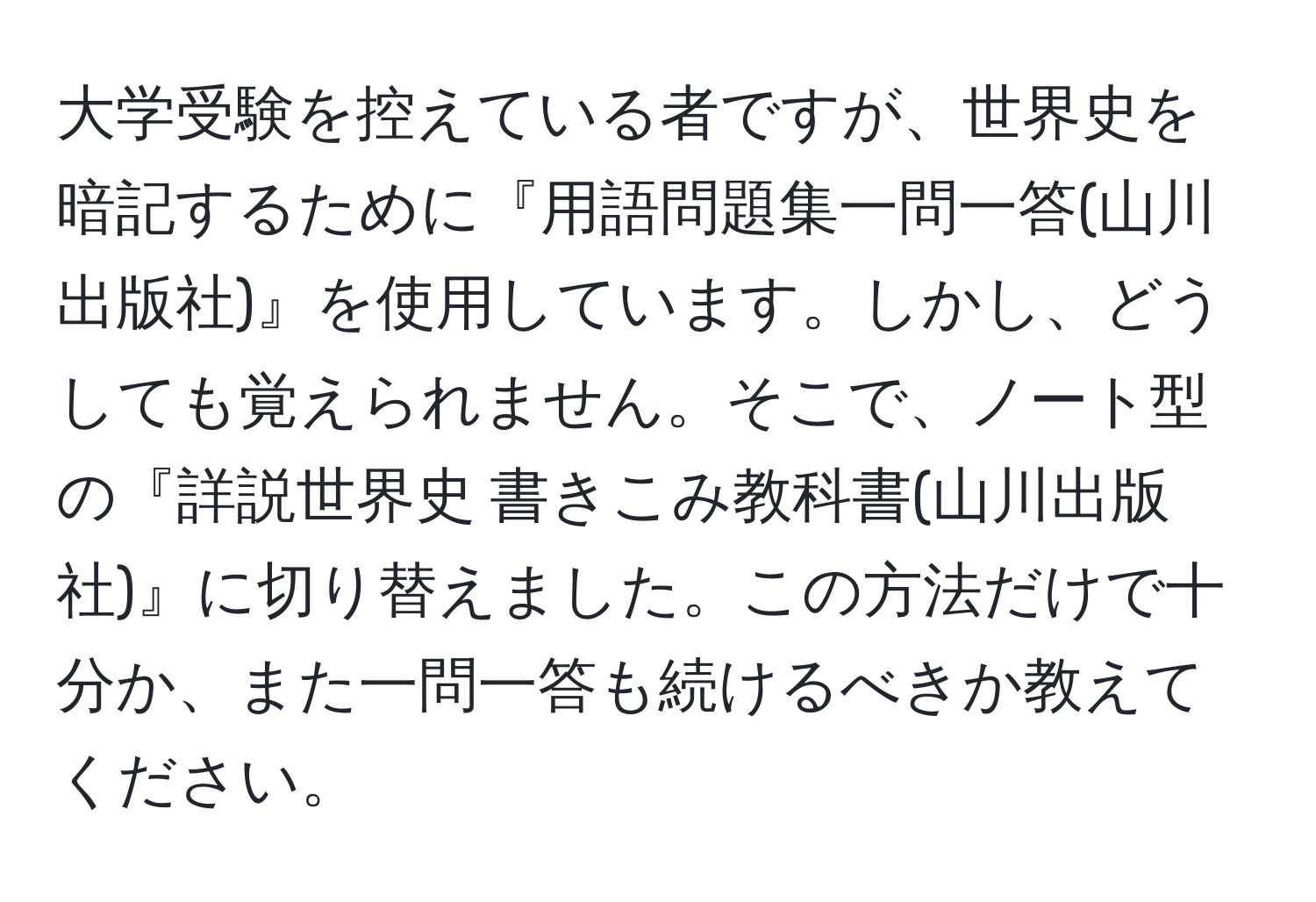 大学受験を控えている者ですが、世界史を暗記するために『用語問題集一問一答(山川出版社)』を使用しています。しかし、どうしても覚えられません。そこで、ノート型の『詳説世界史 書きこみ教科書(山川出版社)』に切り替えました。この方法だけで十分か、また一問一答も続けるべきか教えてください。