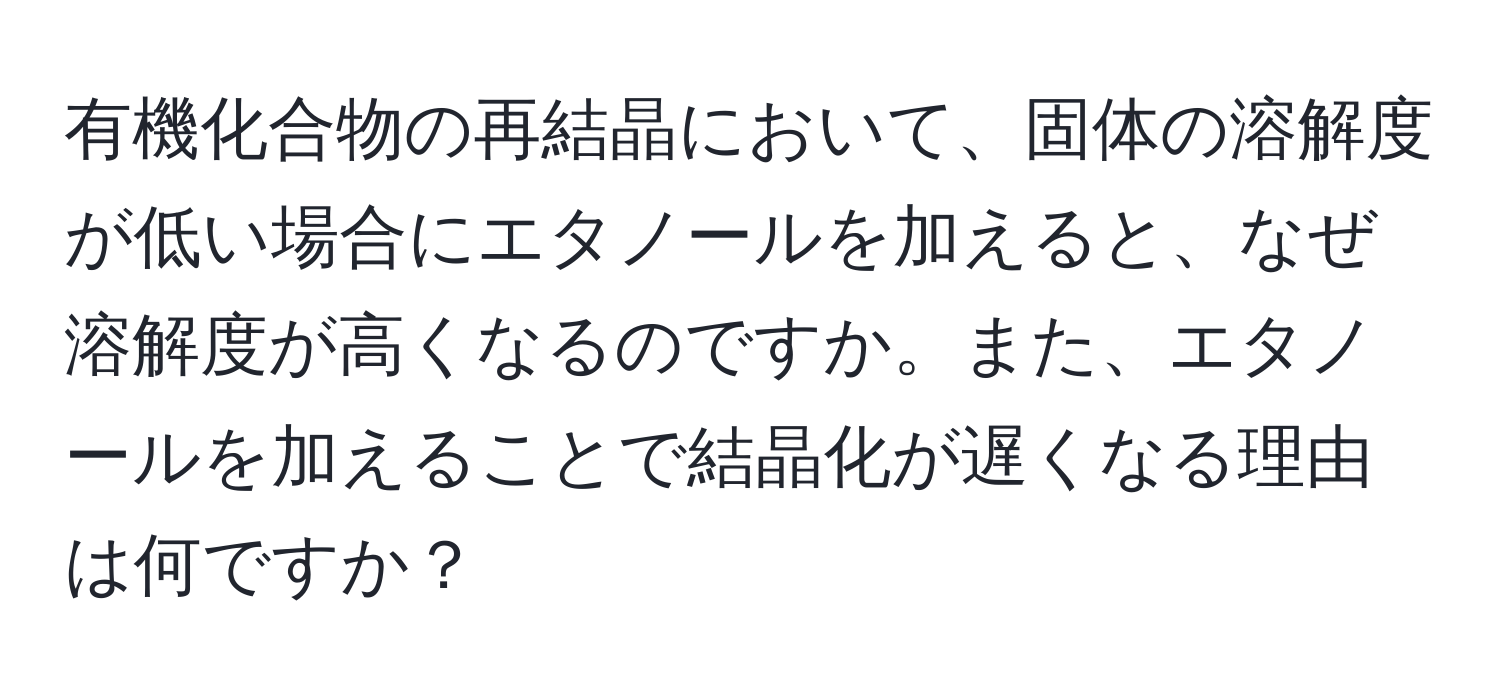 有機化合物の再結晶において、固体の溶解度が低い場合にエタノールを加えると、なぜ溶解度が高くなるのですか。また、エタノールを加えることで結晶化が遅くなる理由は何ですか？