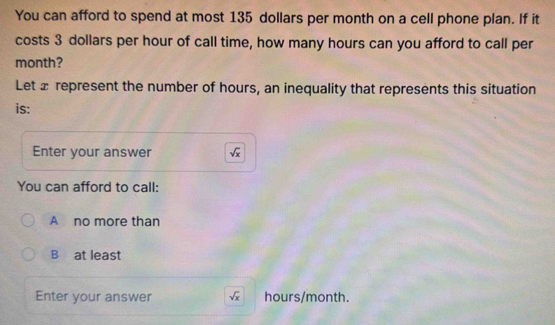 You can afford to spend at most 135 dollars per month on a cell phone plan. If it
costs 3 dollars per hour of call time, how many hours can you afford to call per
month?
Let x represent the number of hours, an inequality that represents this situation
is:
Enter your answer sqrt(x)
You can afford to call:
A no more than
B at least
Enter your answer sqrt(x) hours/month.