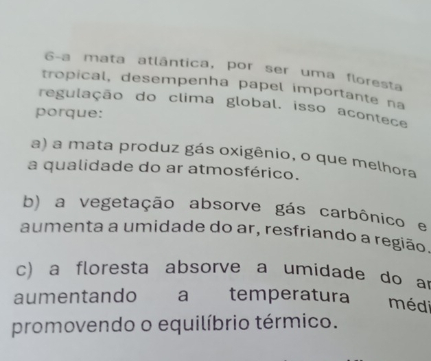 6-a mata atlântica, por ser uma floresta
tropical, desempenha papel importante na
regulação do clima global. isso acontece
porque:
a) a mata produz gás oxigênio, o que melhora
a qualidade do ar atmosférico.
b) a vegetação absorve gás carbônico e
aumenta a umidade do ar, resfriando a região.
c) a floresta absorve a umidade do ar
aumentando a temperatura médi
promovendo o equilíbrio térmico.