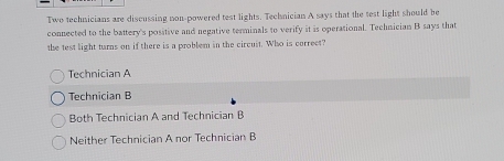 Two technicians are discussing non-powered test lights. Technician A says that the test light should be
connected to the battery's positive and negative terminals to verify it is operational. Technician B says that
the test light turns on if there is a problem in the circuit. Who is correct?
Technician A
Technician B
Both Technician A and Technician B
Neither Technician A nor Technician B