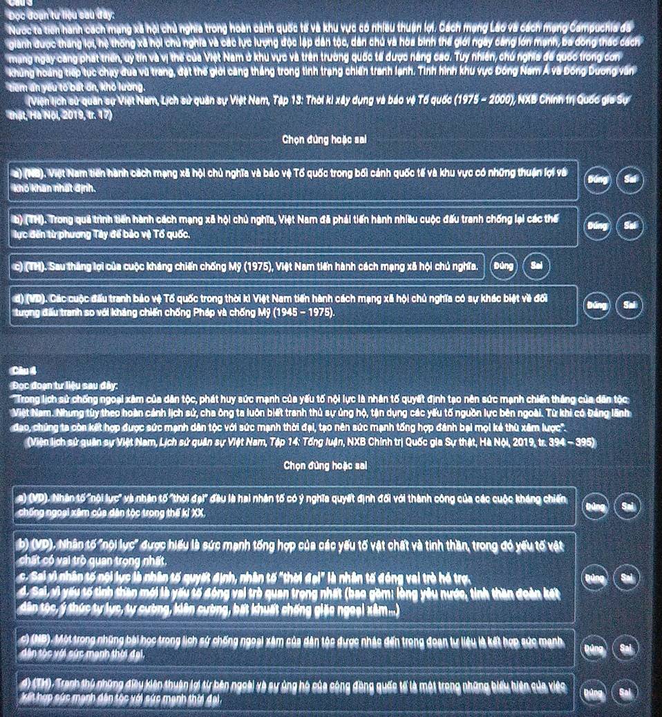 Đọc đoạn tư liệu sau đây:
Nước ta tich hành cách mạng xã hội chủ nghĩa trong hoàn cảnh quốc tế và khu vực có nhiều thuận lợi. Cách mạng Lão và cách mạng Campuchia đã
gianh được tháng lợi, hệ thống xã hội chủ nghĩa và các lực lượng độc lập dân tộc, dân chủ và hòa binh thế giới ngày cang lớn mạnh, ba đồng thác cách
mang ngày căng phát triển, uy tín và vị thế của Việt Nam ở khu vực và trên trường quốc tế được năng cao. Tuy nhiên, chú nghĩa đế quốc trong con
khủng hoàng tiếp tục chạy đua vũ trang, đặt thế giới căng thắng trong tình trạng chiến tranh lạnh. Tình hình khu vực Đóng Nam Á và Đông Dương văn
tiểm ẩn yếu tố bất ổn, khó lường.
(Viện lịch sử quân sự Việt Nam, Lịch sử quân sự Việt Nam, Tập 13: Thời ki xây dụng và báo vệ Tổ quốc (1975 - 2000), NXB Chính trị Quốc gia Sự
Thật, Hà Nội, 2019, tr. 17)
Chọn đùng hoặc sai
a) (NB). Việt Nam tiến hành cách mạng xã hội chủ nghĩa và bảo vệ Tố quốc trong bối cảnh quốc tế và khu vực có những thuận lợi và
khó khan nhất định.
b) (TH). Trong quả trình tiến hành cách mạng xã hội chủ nghĩa, Việt Nam đã phải tiến hành nhiều cuộc đấu tranh chống lại các thể
lực đến từ phương Tây để bảo vệ Tổ quốc, Dúng
c) (TH). Sau thắng lợi của cuộc kháng chiến chống Mỹ (1975), Việt Nam tiến hành cách mạng xã hội chủ nghĩa. Đùng Sai
đ) (VD). Các cuộc đấu tranh bảo vệ Tổ quốc trong thời kì Việt Nam tiến hành cách mạng xã hội chủ nghĩa có sự khác biệt về đối
tượng đấu tranh so với khảng chiến chống Pháp và chống Mỹ (1945 - 1975).
Câu 4
Đọc đoạn tư liệu sau đây:
'Trong lịch sử chống ngoại xâm của dân tộc, phát huy sức mạnh của yếu tố nội lực là nhân tố quyết định tạo nên sức mạnh chiến thắng của dân tộc
Niệt Nam. Nhưng tùy theo hoàn cảnh lịch sử, cha ông ta luôn biết tranh thủ sự ủng hộ, tận dụng các yếu tố nguồn lực bên ngoài. Từ khi có Đảng lãnh
đạo, chúng ta còn kết hợp được sức mạnh dân tộc với sức mạnh thời đại, tạo nên sức mạnh tổng hợp đánh bại mọi kẻ thù xâm lược''.
(Viện lịch sử quân sự Việt Nam, Lịch sử quân sự Việt Nam, Tập 14: Tổng luận, NXB Chính trị Quốc gia Sự thật, Hà Nội, 2019, tr. 394 - 395)
Chọn đùng hoặc sai
a) (VD). Nhân tố "nội lực' và nhân tố "thời đại" đầu là hai nhân tố có ý nghĩa quyết định đối với thành công của các cuộc kháng chiến
chống ngoại xâm của dân tộc trong thế kỉ XX,
b) (VD). Nhân tố "nội lực" được hiểu là sức mạnh tống hợp của các yếu tố vật chất và tinh thần, trong đó yếu tố vật
chất có vai trò quan trọng nhất.
c. Sai vì nhân tố nội lực là nhân tố quyết định, nhân tố "thời đại" là nhân tố đóng vai trò hó trợ.
A. Sai, vì yấu tố tình than mới là yấu tố đóng vai trò quan trọng nhất (bao gồm: lòng yêu nước, tinh thần đoàn kết
dân tộc, ý thức ty lực, ty cường, kiên cường, bất khuất chống giác ngoại xâm...)
c) (NB). Một trong những bài học trong lịch sứ chống ngoại xâm của dân tộc được nhậc đến trong đoạn tự liệu là kết hợp sức mạnh
dân tộc với sức mạnh thời đại,
# CM) Tranh thủ những điều kiên thuận lợi từ bên ngoài và sự ủng hộ của cộng đồng quốc tế là một trong những biểu hiện của việc
kết hợp sức mạnh dân tộc với sức mạnh thời đại.