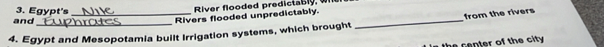 Egypt's_ 
River flooded predictably, w 
and_ 
_ 
Rivers flooded unpredictably. 
from the rivers 
4. Egypt and Mesopotamia built Irrigation systems, which brought 
the center of the city