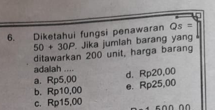 Diketahui fungsi penawaran Qs=
50+30P. Jika jumlah barang yang 
ditawarkan 200 unit, harga barang
adalah ....
a. Rp5,00 d. Rp20,00
b. Rp10,00 e. Rp25,00
c. Rp15,00
1 500 00