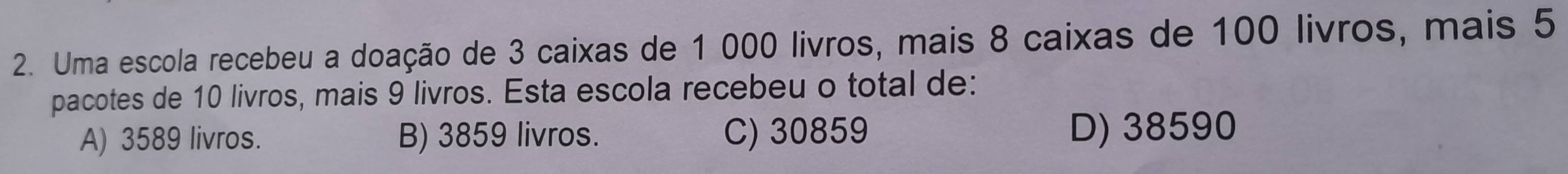 Uma escola recebeu a doação de 3 caixas de 1 000 livros, mais 8 caixas de 100 livros, mais 5
pacotes de 10 livros, mais 9 livros. Esta escola recebeu o total de:
A) 3589 livros. B) 3859 livros. C) 30859 D) 38590