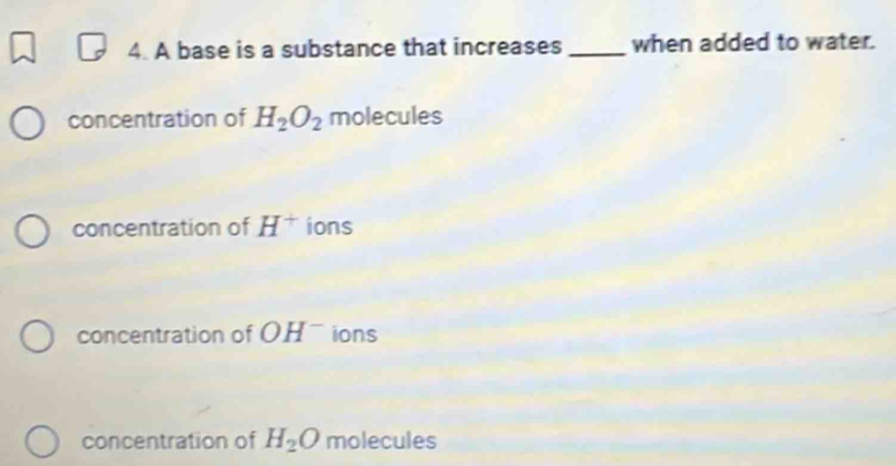 A base is a substance that increases _when added to water.
concentration of H_2O_2 molecules
concentration of H^+ ions
concentration of OH^- ions
concentration of H_2O molecules