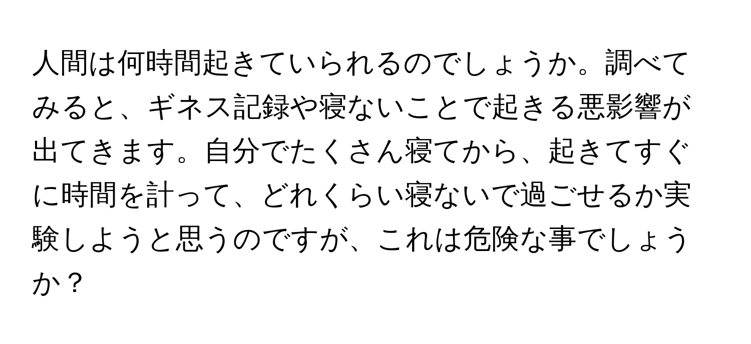 人間は何時間起きていられるのでしょうか。調べてみると、ギネス記録や寝ないことで起きる悪影響が出てきます。自分でたくさん寝てから、起きてすぐに時間を計って、どれくらい寝ないで過ごせるか実験しようと思うのですが、これは危険な事でしょうか？