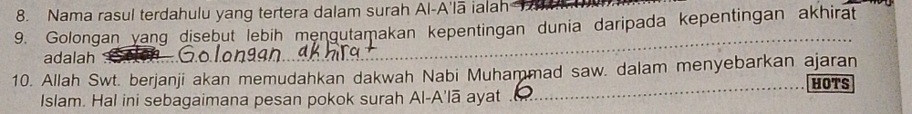 Nama rasul terdahulu yang tertera dalam surah Al-A'lā ialah 
9. Golongan yang disebut lebih mengutamakan kepentingan dunia daripada kepentingan akhirat 
adalah 
_ 
10. Allah Swt. berjanji akan memudahkan dakwah Nabi Muhammad saw. dalam menyebarkan ajaran 
Islam. Hal ini sebagaimana pesan pokok surah Al-A’lā ayat _HOTS