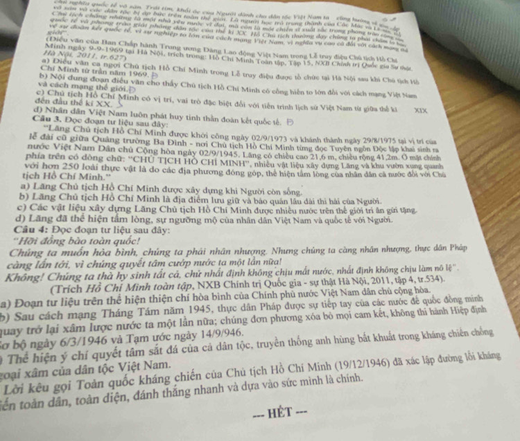 chi nghĩa quốc tế vô sân. Trái tim, khối ác của Người danh cha dân tốc Việt Nam ta ' cũng hướng về go i
eà xân và cức đân tác bị ập bưc trên toàn thể giọt. Là ngưi học mô trung thành của Các Mus và L s  40
Chi tích chẳng nhưững là một nhà yên nước vì đại, mã cùn là một chiến x xuất sắc trong phong trần c h
guốc rế và phong trào giát phòng dân tác của thể ký XX. Hồ Chu tịch thường đay chủng la phái chẩm la C
sior  . về sự đoàn kết quốc tế, vì xự nghiệp to lớn của cách mạng Việt Nam, vì nghĩa vụ cao cá đối với cách mang n
(Diều văn của Ban Chấp hành Trung ương Đàng Lao động Việt Nam trong Lễ truy điệu Chủ tịch Hồ Cla
Hà Nội. 2011, tr. 627)
Minh ngày 9-9-1969 tại Hà Nội, trích trong: Hồ Chi Minh Toàn tập, Tập 15, NXB Chỉnh trị Quốc gia Sư thật
Chí Minh từ trần năm 1969.
a) Điều văn ca ngợi Chú tịch Hồ Chí Minh trong Lễ truy điệu được tổ chức tại Hà Nội sau khi Chú tịch Hồ
b) Nội dung đoạn điều văn cho thấy Chú tịch Hồ Chi Minh có công hiến to lớn đổi với cách mạng Việt Nam
và cách mạng thế giới. Đ
c) Chủ tịch Hồ Chí Minh có vị trí, vai trò đặc biệt đổi với tiến trình lịch sử Việt Nam từ giữa thế ki XIX
đến đầu thể kĩ XX.
d) Nhân dân Việt Nam luôn phát huy tinh thần đoàn kết quốc tế. Đ
Câu 3. Đọc đoạn tư liệu sau đây:
'Lãng Chủ tịch Hồ Chí Minh được khởi công ngày 02/9/1973 và khánh thành ngày 29/8/1975 tại vị trí của
lễ đài cũ giữa Quảng trường Ba Đình - nơi Chủ tịch Hồ Chí Minh từng đọc Tuyên ngôn Độc lập khai sinh ra
nước Việt Nam Dân chủ Cộng hòa ngày 02/9/1945, Lãng có chiêu cao 21,6 m, chiêu rộng 41,2m. Ô mặt chính
phía trên có đòng chữ: ''CHÚ TỊCH Hỗ CHỉ MINH'', nhiêu vật liệu xây dựng Lăng và khu vườn xung quanh
với hơn 250 loài thực vật là do các địa phương đóng góp, thể hiện tâm lòng của nhân dân cã nước đổi với Chù
tịch Hồ Chí Minh.''
a) Lăng Chủ tịch Hồ Chí Minh được xây dựng khi Người còn sống.
b) Lăng Chủ tịch Hồ Chí Minh là địa điểm lưu giữ và bảo quán lâu dài thi hải của Người.
c) Các vật liệu xây dựng Lăng Chủ tịch Hồ Chí Minh được nhiều nước trên thế giới trì ân gữi tặng
d) Lãng đã thể hiện tấm lòng, sự ngưỡng mộ của nhân dân Việt Nam và quốc tế với Người.
Câu 4: Đọc đoạn tư liệu sau đây:
''Hỡi đồng bào toàn quốc!
Chúng ta muốn hòa bình, chúng ta phải nhân nhượng. Nhưng chủng ta càng nhân nhượng, thực dân Pháp
càng lần tới, vì chúng quyết tâm cướp nước ta một lần nữa!
Không! Chúng ta thà hy sinh tất cả, chứ nhất định không chịu mất nước, nhất định không chịu làm nô lệ''.
(Trích Hồ Chỉ Mình toàn tập, NXB Chính trị Quốc gia - sự thật Hà Nội, 2011, tập 4, tr.534).
a) Đoạn tư liệu trên thể hiện thiện chí hòa bình của Chính phủ nước Việt Nam dân chủ cộng hòa.
b) Sau cách mạng Tháng Tám năm 1945, thực dân Pháp được sự tiếp tay của các nước để quốc đồng minh
quay trở lại xâm lược nước ta một lần nữa; chúng đơn phương xóa bỏ mọi cam kết, không thi hành Hiệp định
Sơ bộ ngày 6/3/1946 và Tạm ước ngày 14/9/946.
# Thể hiện ý chỉ quyết tâm sắt đá của cả dân tộc, truyền thống anh hùng bắt khuất trong kháng chiến chống
goại xâm của dân tộc Việt Nam.
Lời kêu gọi Toàn quốc kháng chiến của Chủ tịch Hồ Chí Minh (19/12/1946) đã xác lập đường lỗi kháng
tên toàn dân, toàn diện, đánh thắng nhanh và dựa vào sức mình là chính.
- Ét ===
---