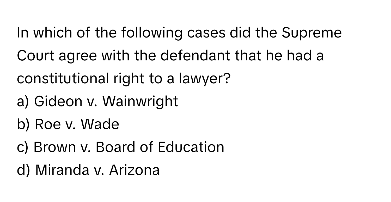 In which of the following cases did the Supreme Court agree with the defendant that he had a constitutional right to a lawyer? 

a) Gideon v. Wainwright 
b) Roe v. Wade 
c) Brown v. Board of Education 
d) Miranda v. Arizona