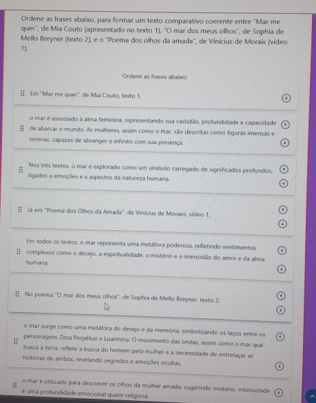 Ordene as frases abaixo, para formar um texto comparativo coerente entre "Mar me
quer", de Mia Couto (apresentado no texto 1), "O mar dos meus olhos", de Sophia de
Mello Breyner (texto 2), e o "Poema dos olhos da amada", de Vinícius de Moraís (vídeo
1).
Ordene as frases abaixo:
Em "Mar me quer", de Mia Couto, texto 1,
o mar é associado à alma feminina, representando sua vastidão, profundidade e capacidade
de abarcar o mundo. As mulheres, assim como o mar, são descritas como figuras imensas e
serenas, capazes de abranger o infinito com sua presença.
Nos três textos, o mar é explorado como um símbolo carregado de significados profundos,
ligados a emoções e a aspectos da natureza humana.
 Já em "Poema dos Olhos da Amada", de Vinícius de Moraes, vídeo 1.
Em todos os textos, o mar representa uma metáfora poderosa, refletindo sentimentos
# complexos como o desejo, a espiritualidade, o mistério e a imensidão do amor e da alma
humana.
‡ No poema "O mar dos meus olhos". de Sophia de Mello Breyner, texto 2,
a
o mar surge como uma metáfora do desejo e da memória, simbolizando os laços entre os
:: personagens Zeca Perpétuo e Luarmina. O movimento das ondas, assim como o mar que
busca a terra, reflete a busca do homem pela mulher e a necessidade de entrelaçar as
histórias de ambos, revelando segredos e emoções ocultas.
o mar é utilizado para descrever os olhos da mulher amada, sugerindo mistério, intensidade
e uma profundidade emocional quase religiosa.