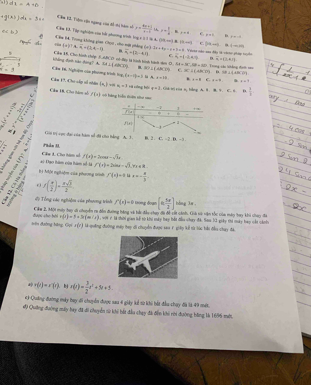 Tiệm cận ngang của đồ thị hàm số y= (4x+1)/x-1  IA. y= 1/4 · B,y=4. C. y=1. D. y=-1.
Câu 13. Tập nghiệm của bất phương trình log x≥ 1 là A. (10;+∈fty ).B,(0;+∈fty ). C. [10,+∈fty ) D. (-∈fty ,10).
Câu 14. Trong không gian Oxyz , cho mặt phẳng
của (α)? A. overline n_1=(2;4;-1). B. overline n_2=(2;-4;1). (alpha ):2x+4y-z+3=0 1 . Véctơ nào sau đây là véctơ pháp tuyển
C. overline n_3=(-2;4;1) D. overline n_1=(2;4;1).
Câu 15. Cho hình chóp S.ABCD có đáy là hình bình hành tâm O, SA=SC,SB=SD
khẳng định nào đúng? A. SA⊥ (ABCD). B. SO⊥ (ABCD) C. SC⊥ (ABCD). Trong các khẳng định sau
5=9. D. SB⊥ (ABCD).
Câu 16. Nghiệm của phương trình log _2(x-1)=3 là A. x=10. B. x=8 C. x=9. D. x=7
Câu 17. Cho cấp số nhân (u_n) với u_1=3 và công bội q=2. Giá trị của u_2 bằng A. 8. B. 9. C. 6. D.  3/2 .
Câu 18. Cho hàm số f(x) có bảng biến thiên như sau:
 
*
 2/36^(-2) 
Giá trị cực đại của hàm số đã cho bằng A. 3 . B. 2 . C. −2 . D. −3 .
Phần II.
t
Câu 1. Cho hàm số f(x)=2cos x-sqrt(3)x.
a) Đạo hàm của hàm số là f'(x)=2sin x-sqrt(3),forall x∈ R.
, b) Một nghiệm của phương trình f'(x)=0 là x=- π /3 .
c) f( π /2 )= π sqrt(3)/2 .
d) Tổng các nghiệm của phương trình f'(x)=0 trong đoạn [0; 5π /2 ] bằng 3π .
Câu 2. Một máy bay di chuyển ra đến đường băng và bắt đầu chạy đà đề cất cánh. Giả sử vận tốc của máy bay khi chạy đà
được cho bởi v(t)=5+3t(m/s) , với 1 là thời gian kể từ khi máy bay bắt đầu chạy đà. Sau 32 giây thì máy bay cất cánh
trên đường băng. Gọi s(t) là quãng đường máy bay di chuyển được sau ≠ giây kể từ lúc bắt đầu chạy đà.
a) v(t)=s'(t)· b)s(t)= 3/2 t^2+5t+5.
c) Quãng đường máy bay di chuyển được sau 4 giây kể từ khi bắt đầu chạy đà là 49 mét.
d) Quãng đường máy bay đã di chuyển từ khi bắt đầu chạy đà đến khi rời đường băng là 1696 mét.