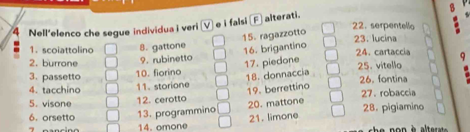 Nell'elenco che segue individua i veri (V) e i falsi (F) alterati. 
22. serpentello 
15. ragazzotto 
23. lucina 
1. scoiattolino B. gattone 
9. rubinetto 16. brigantino 
24. cartaccia 
2. burrone 17. piedone 
18. donnaccia 9 
3. passetto 10. fiorino 25. vitello 
4. tacchino 11. storione 26, fontina 
27. robaccia 
12. cerotto 19. berrettino 
5. visone 20. mattone 
13. programmino 
6. orsetto 21. limone 28. pigiamino 
14. omone