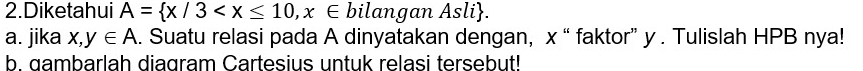 Diketahui A= x/3 , x∈ bilangan Asli. 
a. jika x,y∈ A. Suatu relasi pada A dinyatakan dengan, x “ faktor” y. Tulislah HPB nya! 
b. gambarlah diagram Cartesius untuk relasi tersebut!