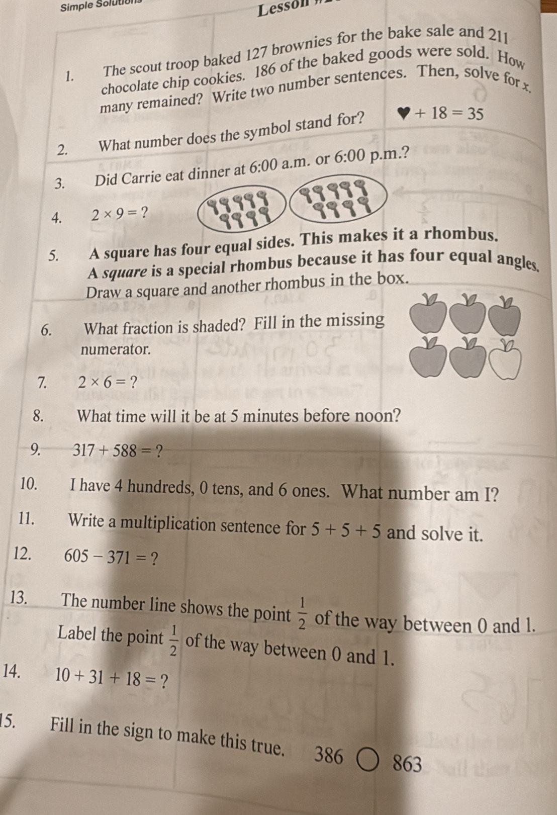 Simple Solutio 
Lessón 
1. The scout troop baked 127 brownies for the bake sale and 211
chocolate chip cookies. 186 of the baked goods were sold. How 
many remained? Write two number sentences. Then, solve for x. 
2. What number does the symbol stand for?
+18=35
3. Did Carrie e 6:00 a.m. or 6:00 p.m.? 
4. 2* 9= ? 
5. A square has four equal sides. This m rhombus. 
A square is a special rhombus because it has four equal angles, 
Draw a square and another rhombus in the box. 
6. What fraction is shaded? Fill in the missing 
numerator. 
7. 2* 6= ? 
8. did What time will it be at 5 minutes before noon? 
9. 317+588= ? 
10. I have 4 hundreds, 0 tens, and 6 ones. What number am I? 
11. Write a multiplication sentence for 5+5+5 and solve it. 
12. 605-371= ? 
13. The number line shows the point  1/2  of the way between 0 and 1. 
Label the point  1/2  of the way between 0 and 1. 
14. 10+31+18= ? 
15. Fill in the sign to make this true. 386 863