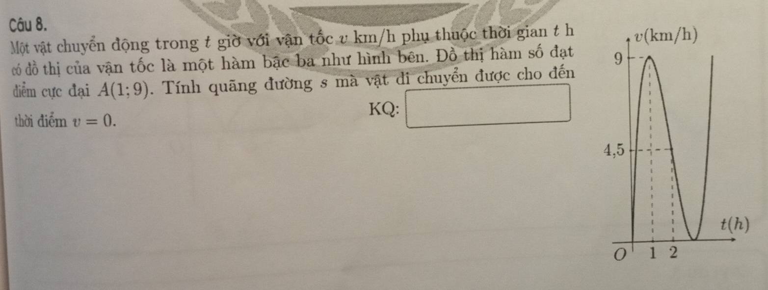 Một vật chuyển động trong t giờ với vận tốc v km/h phụ thuộc thời gian t h
đó đồ thị của vận tốc là một hàm bậc ba như hình bên. Đồ thị hàm số đạt 
điểm cực đại A(1;9). Tính quãng đường s mà vật di chuyển được cho đến
thời điểm v=0.
KQ: □