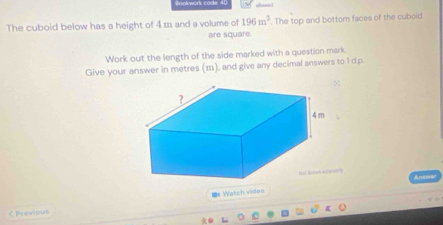 The cuboid below has a height of 4 m and a volume of 196m^3. The top and bottom faces of the cuboid 
are square. 
Work out the length of the side marked with a question mark. 
Give your answer in metres (m), and give any decimal answers to 1 dp. 
8 
Bot doron acceratry 
く Pravious =# Watch video