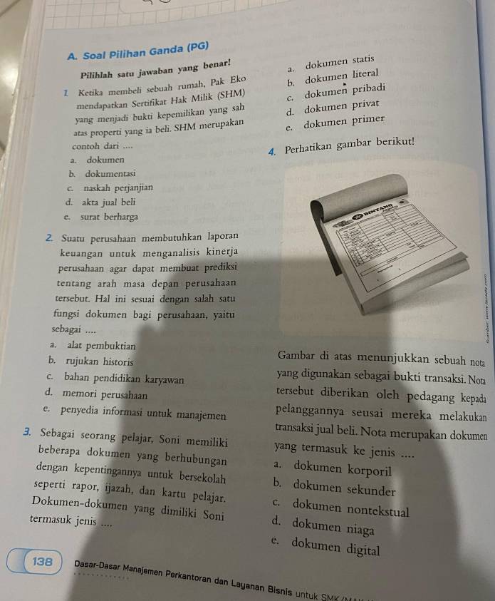 Soal Pilihan Ganda (PG)
Pilihlah satu jawaban yang benar!
a. dokumen statis
1. Ketika membeli sebuah rumah, Pak Eko b. dokumen literal
mendapatkan Sertifikat Hak Milik (SHM) c. dokumen pribadi
yang menjadi bukti kepemilikan yang sah d. dokumen privat
atas properti yang ia beli. SHM merupakan e. dokumen primer
contoh dari ....
4. Perhatikan gambar berikut!
a. dokumen
b. dokumentasi
c. naskah perjanjian
d. akta jual beli
e. surat berharga
2. Suatu perusahaan membutuhkan laporan
keuangan untuk menganalisis kinerja
perusahaan agar dapat membuat prediksi
tentang arah masa depan perusahaan
tersebut. Hal ini sesuai dengan salah satu
fungsi dokumen bagi perusahaan, yaitu
sebagai ....
a. alat pembuktian Gambar di atas menunjukkan sebuah nota
b. rujukan historis yang digunakan sebagai bukti transaksi. Not
c. bahan pendidikan karyawan tersebut diberikan oleh pedagang kepada
d. memori perusahaan
e. penyedia informasi untuk manajemen pelanggannya seusai mereka melakukan
transaksi jual beli. Nota merupakan dokumen
3. Sebagai seorang pelajar, Soni memiliki yang termasuk ke jenis ....
beberapa dokumen yang berhubungan a. dokumen korporil
dengan kepentingannya untuk bersekolah b. dokumen sekunder
seperti rapor, ijazah, dan kartu pelajar. c. dokumen nontekstual
Dokumen-dokumen yang dimiliki Soni d. dokumen niaga
termasuk jenis ....
e. dokumen digital
138  Dasar-Dasar Manajemen Perkantoran dan Layanan Bisnis untuk SMK  ()