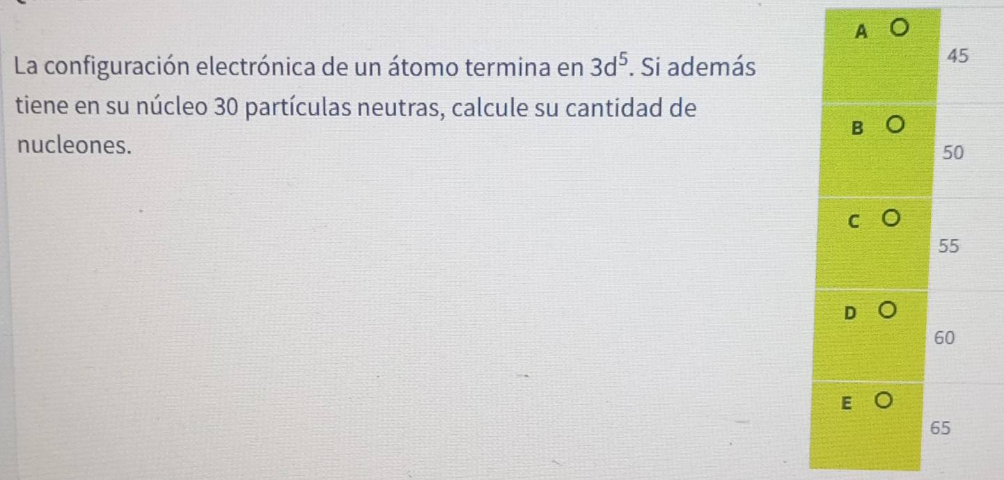 A 。
La configuración electrónica de un átomo termina en 3d^5. Si además
45
tiene en su núcleo 30 partículas neutras, calcule su cantidad de
B
nucleones.
50
55
D
60
65