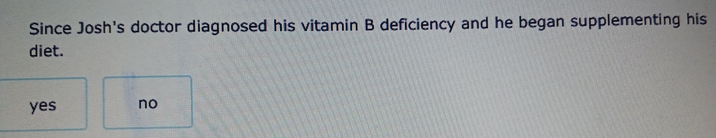 Since Josh's doctor diagnosed his vitamin B deficiency and he began supplementing his
diet.
yes
no