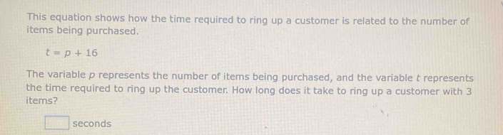 This equation shows how the time required to ring up a customer is related to the number of 
items being purchased.
t=p+16
The variable p represents the number of items being purchased, and the variable t represents 
the time required to ring up the customer. How long does it take to ring up a customer with 3
items?
□ seconds