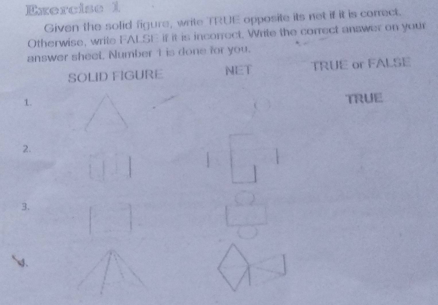 Given the solid figure, write TRUE opposite its not if it is correct. 
Otherwise, write FALSE if it is incorrect. Write the correct answer on your 
answer sheet, Number 1 is done for you. 
NET 
SOLID FIGURE TRUE or FALSE 
1. 
TRUE 
2. 
3.