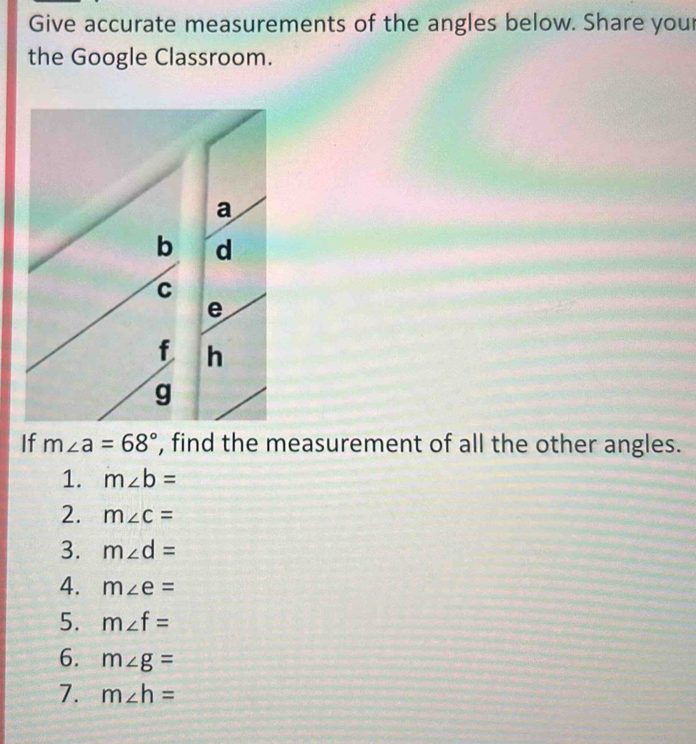 Give accurate measurements of the angles below. Share your 
the Google Classroom. 
If m∠ a=68° , find the measurement of all the other angles. 
1. m∠ b=
2. m∠ c=
3. m∠ d=
4. m∠ e=
5. m∠ f=
6. m∠ g=
7. m∠ h=