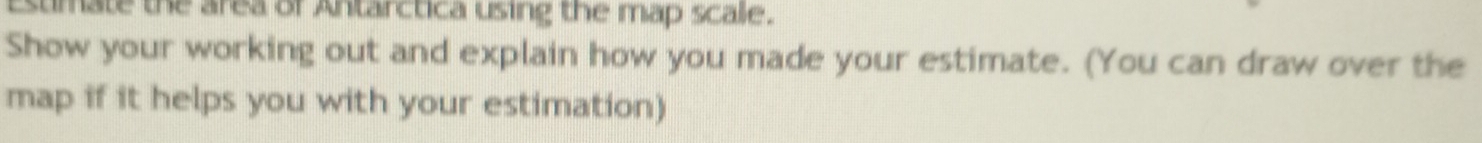 Esumate the area of Antarctica using the map scale. 
Show your working out and explain how you made your estimate. (You can draw over the 
map if it helps you with your estimation)