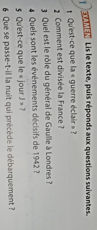 EXAMEN Lis le texte, puis réponds aux questions suivantes. 
1 Qu'est-ce que la « guerre éclair » ? 
2 Comment est divisée la France ? 
3 Quel est le rôle du général de Gaulle à Londres ? 
4 Quels sont les événements décisifs de 1942 ? 
5 Qu'est-ce que le « jour J » ? 
6 Que se passe-t-il la nuit qui précède le débarquement ?