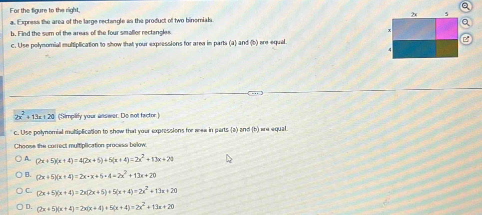 For the figure to the right, 
a. Express the area of the large rectangle as the product of two binomials.
b. Find the sum of the areas of the four smaller rectangles. 
c. Use polynomial multiplication to show that your expressions for area in parts (a) and (b) are equal.
2x^2+13x+20 (Simplify your answer. Do not factor.)
c. Use polynomial multiplication to show that your expressions for area in parts (a) and (b) are equal.
Choose the correct multiplication process below.
A. (2x+5)(x+4)=4(2x+5)+5(x+4)=2x^2+13x+20
B. (2x+5)(x+4)=2x· x+5· 4=2x^2+13x+20
C. (2x+5)(x+4)=2x(2x+5)+5(x+4)=2x^2+13x+20
D. (2x+5)(x+4)=2x(x+4)+5(x+4)=2x^2+13x+20