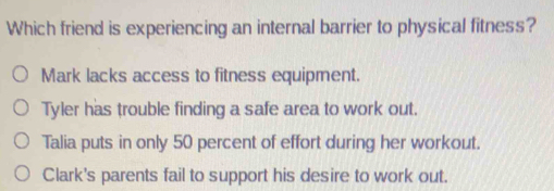 Which friend is experiencing an internal barrier to physical fitness?
Mark lacks access to fitness equipment.
Tyler has trouble finding a safe area to work out.
Talia puts in only 50 percent of effort during her workout.
Clark's parents fail to support his desire to work out.