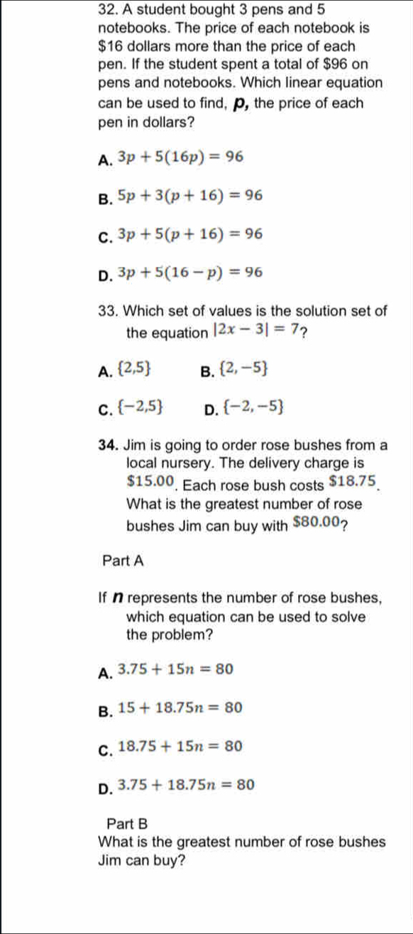 A student bought 3 pens and 5
notebooks. The price of each notebook is
$16 dollars more than the price of each
pen. If the student spent a total of $96 on
pens and notebooks. Which linear equation
can be used to find, p, the price of each
pen in dollars?
A. 3p+5(16p)=96
B. 5p+3(p+16)=96
C. 3p+5(p+16)=96
D. 3p+5(16-p)=96
33. Which set of values is the solution set of
the equation |2x-3|=7 ?
A.  2,5 B.  2,-5
C.  -2,5 D.  -2,-5
34. Jim is going to order rose bushes from a
local nursery. The delivery charge is
$15.00. Each rose bush costs $18.75
What is the greatest number of rose
bushes Jim can buy with $80.00?
Part A
If n represents the number of rose bushes,
which equation can be used to solve
the problem?
A. 3.75+15n=80
B. 15+18.75n=80
C. 18.75+15n=80
D. 3.75+18.75n=80
Part B
What is the greatest number of rose bushes
Jim can buy?