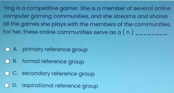 Ying is a competitive gamer. She is a member of several online
computer gaming communities, and she streams and shares
all the games she plays with the members of the communities.
For her, these online communities serve as a ( n )_
.
A. primary reference group
B. formal reference group
C. secondary reference group
D. aspirational reference group