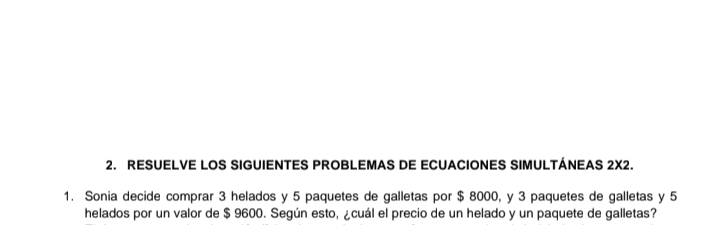 RESUELVE LOS SIGUIENTES PROBLEMAS DE ECUACIONES SIMULTÁNEAS 2X2. 
1. Sonia decide comprar 3 helados y 5 paquetes de galletas por $ 8000, y 3 paquetes de galletas y 5
helados por un valor de $ 9600. Según esto, ¿cuál el precio de un helado y un paquete de galletas?