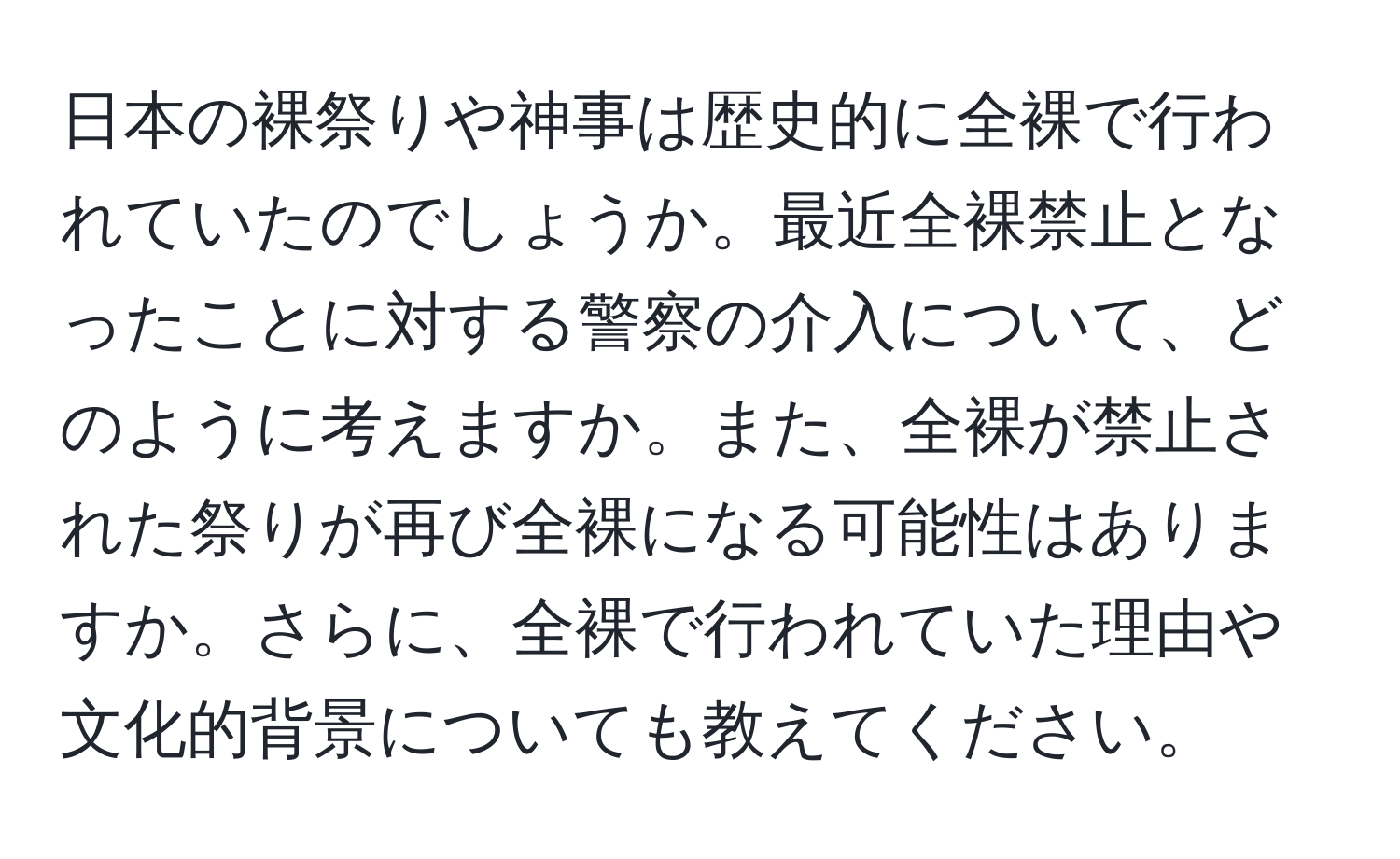 日本の裸祭りや神事は歴史的に全裸で行われていたのでしょうか。最近全裸禁止となったことに対する警察の介入について、どのように考えますか。また、全裸が禁止された祭りが再び全裸になる可能性はありますか。さらに、全裸で行われていた理由や文化的背景についても教えてください。