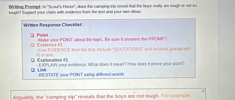 Writing Prompt: In 'Scout's Honor', does the camping trip reveal that the boys really are tough or not so 
tough? Support your claim with evidence from the text and your own ideas. 
Written Response Checklist: 
Point 
- Make your POINT about the topic. Be sure it answers the PROMPT. 
Evidence #1 
- Use EVIDENCE from the text. Include "QUOTATIONS" and location (paragraph 
#) in texL 
Explanation #1 
- EXPLAIN your evidence. What does it mean? How does it prove your point? 
Link 
- RESTATE your POINT using different words. 
Arguably, the “camping trip” reveals that the boys are not tough. For example