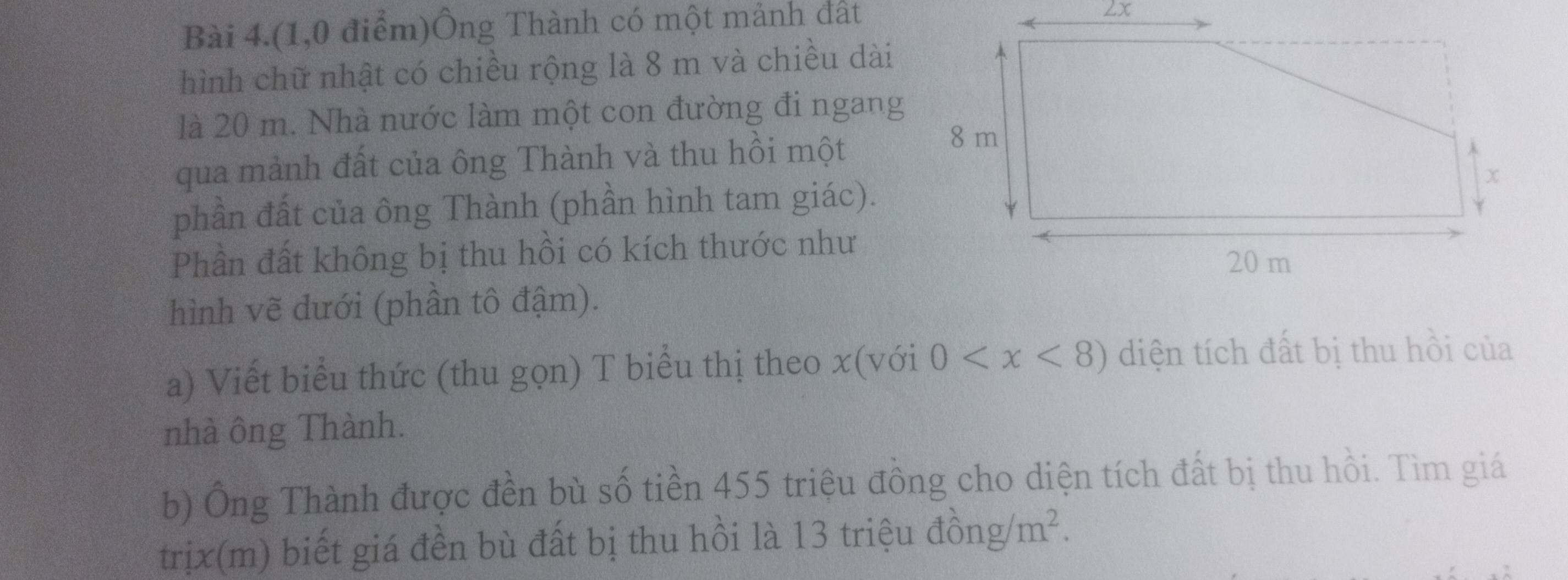 Bài 4.(1,0 điểm)Ông Thành có một mảnh đất 
2x 
hình chữ nhật có chiều rộng là 8 m và chiều dài 
là 20 m. Nhà nước làm một con đường đi ngang 
qua mảnh đất của ông Thành và thu hồi một 
phần đất của ông Thành (phần hình tam giác). 
Phần đất không bị thu hồi có kích thước như 
hình vẽ dưới (phần tô đậm). 
a) Viết biểu thức (thu gọn) T biểu thị theo x (với 0 diện tích đất bị thu hồi của 
nhà ông Thành. 
b) Ông Thành được đền bù số tiền 455 triệu đồng cho diện tích đất bị thu hồi. Tìm giá 
trịx(m) biết giá đền bù đất bị thu hồi là 13 triệu đồ ng/m^2.