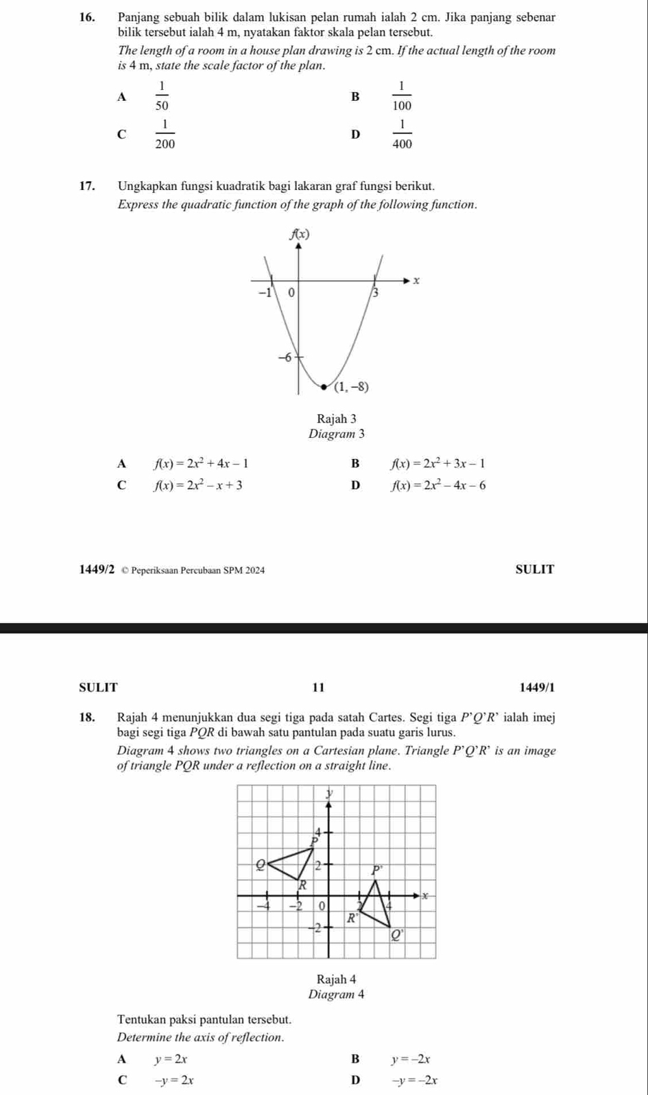 Panjang sebuah bilik dalam lukisan pelan rumah ialah 2 cm. Jika panjang sebenar
bilik tersebut ialah 4 m, nyatakan faktor skala pelan tersebut.
The length of a room in a house plan drawing is 2 cm. If the actual length of the room
is 4 m, state the scale factor of the plan.
A  1/50 
B  1/100 
C  1/200 
D  1/400 
17. Ungkapkan fungsi kuadratik bagi lakaran graf fungsi berikut.
Express the quadratic function of the graph of the following function.
Rajah 3
Diagram 3
A f(x)=2x^2+4x-1
B f(x)=2x^2+3x-1
C f(x)=2x^2-x+3
D f(x)=2x^2-4x-6
1449/2 © Peperiksaan Percubaan SPM 2024 SULIT
11
SULIT 1449/1
18. Rajah 4 menunjukkan dua segi tiga pada satah Cartes. Segi tiga P'Q'R' ialah imej
bagi segi tiga PQR di bawah satu pantulan pada suatu garis lurus.
Diagram 4 shows two triangles on a Cartesian plane. Triangle P'Q'R' is an image
of triangle PQR under a reflection on a straight line.
Rajah 4
Diagram 4
Tentukan paksi pantulan tersebut.
Determine the axis of reflection.
A y=2x
B y=-2x
C -y=2x
D -y=-2x