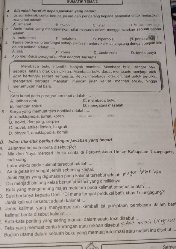 SUMATIF TEMA 2
A. Silanglah huruf di depan jawaban yang benar!
1. Unsur intrinsik cerita berupa pesan dari pengarang kepada pembaca untuk mełakukan
suatu hal adalah ....
A. amanat B. tokoh C. latar D. tema 
2. Jenis majas yang menggunakan sifat manusia dalam menggambarkan sebuah benda
adalah ....
A. metonimia B. metafora C. hiperbola D. personifikasi
3. Tanda baca yang berfungsi sebagi pemisah antara kalimat langsung dengan bagian lain
dalam kalimat adalah ....
A. titik B. koma C. tanda seru D. tanda tanya
4. Ayo membaca paragraf berikut dengan saksama!
Membaca buku memiliki banyak manfaat. Membaca buku sangat baik
sebagai latihan otak dan pikiran. Membaca buku dapat membantu menjaga otak
agar berfungsi secara sempurna. Ketika membaca, otak dituntut untuk berpikir,
mengatasi berbagai masalah, mencari jalan keluar, mencari solusi, hingga
menemukan hal baru.
Kata kunci pada paragraf tersebut adalah ....
A. latihan otak C. membaca buku
B. mencari solusi D. mengatasi masalah
5. Karya yang memuat teks nonfiksi adalah ....
A. ensiklopedia, jurnal, koran iü um oe
B. novel, dongeng, cerpen
C. novel, artikel ilmiah, biografi
D. biografi, ensiklopedia, komik
B. Isilah titik-titik berikut dengan jawaban yang benar!
6. Jalannya sebuah cerita disebut
7. Nia dan Yaya mencari buku cerita di Perpustakaan Umum Kabupaten Tulungagung
tadi siang.
Latar waktu pada kalimat tersebut adalah ....
. Air di gelas ini sangat jernih sebening kristal.
Jenis majas yang digunakan pada kalimat tersebut adalah .
Dia menjadi bintang kelas berkat prestasi yang dimilikinya.
Kata yang mengandung majas metafora pada kalimat tersebut adalah ....
0. Susi bertanya kepada Doni, “Di mana tempat produksi batik khas Tulungagung?”
Jenis kalimat tersebut adalah kalimat ....
1. Jenis kalimat yang menyampaikan kembali isi perkataan pembicara dalam bent
kalimat berita disebut kalimat ....
. Kata-kata penting yang sering muncul dalam suatu teks disebut ....
. Teks yang memuat cerita karangan atau rekaan disebut
. Bagian utama dalam sebuah buku yang memuat informasi atau materi inti disebut ...
Semes