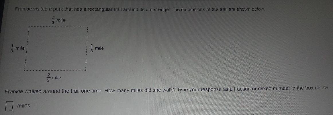 Frankie visited a park that has a rectangular trail around its outer edge. The dimensions of the trail are shown below
Frankie walked around the trail one time. How many miles did she walk? Type your response as a fraction or mixed number in the box below.
miles